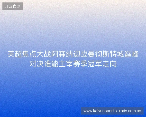 英超焦点大战阿森纳迎战曼彻斯特城巅峰对决谁能主宰赛季冠军走向